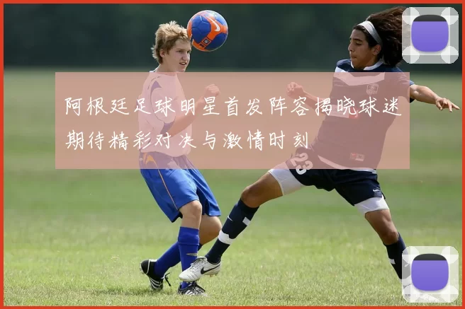 阿根廷足球明星首发阵容揭晓球迷期待精彩对决与激情时刻