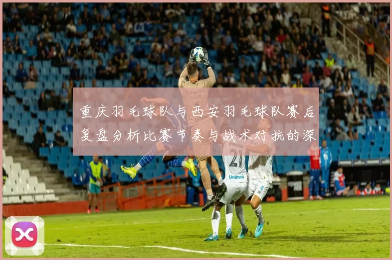 重庆羽毛球队与西安羽毛球队赛后复盘分析比赛节奏与战术对抗的深度剖析