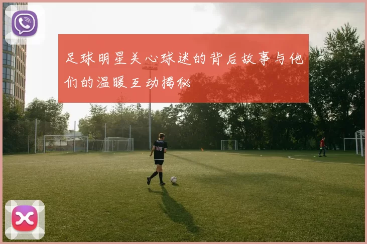 足球明星关心球迷的背后故事与他们的温暖互动揭秘