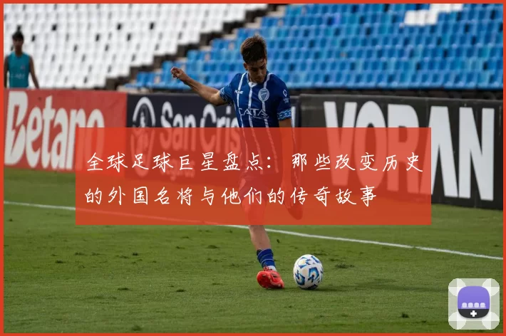 全球足球巨星盘点：那些改变历史的外国名将与他们的传奇故事
