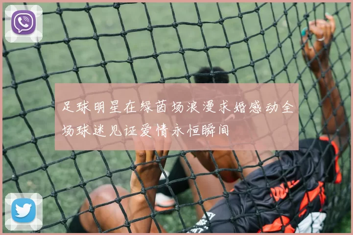 足球明星在绿茵场浪漫求婚感动全场球迷见证爱情永恒瞬间