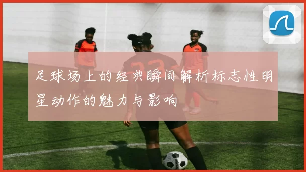 足球场上的经典瞬间解析标志性明星动作的魅力与影响