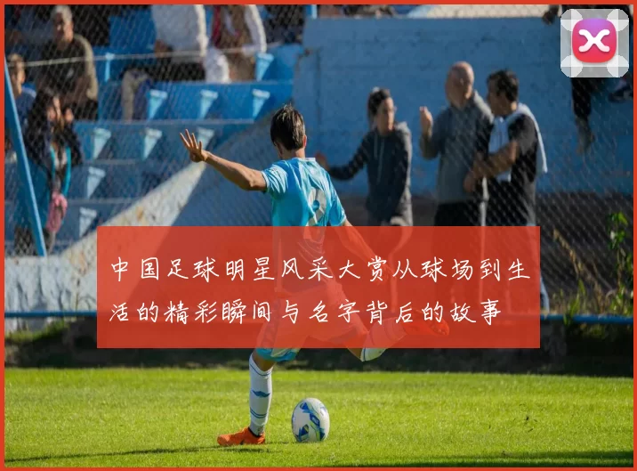 中国足球明星风采大赏从球场到生活的精彩瞬间与名字背后的故事