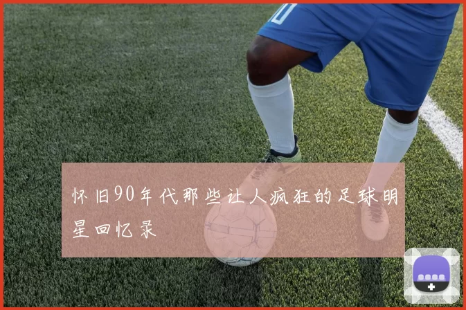 怀旧90年代那些让人疯狂的足球明星回忆录