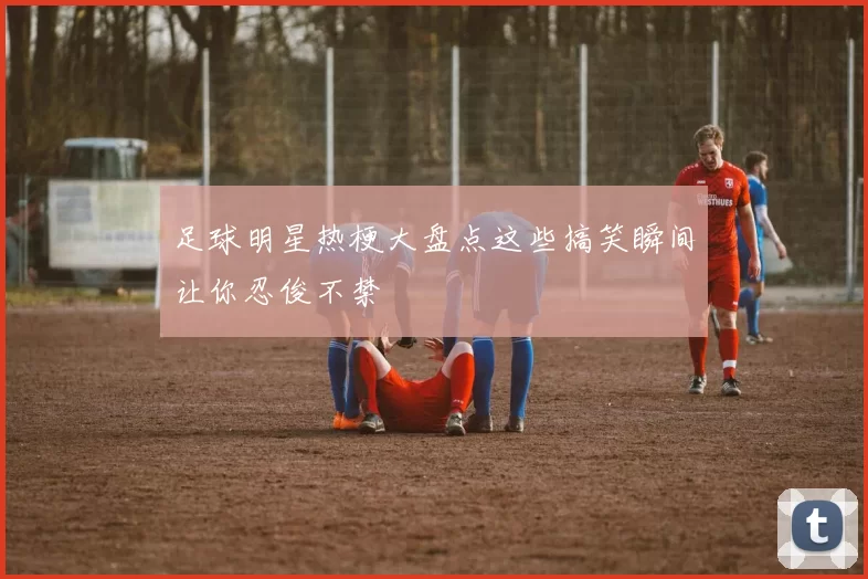 足球明星热梗大盘点这些搞笑瞬间让你忍俊不禁