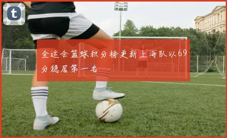 全运会篮球积分榜更新上海队以69分稳居第一名
