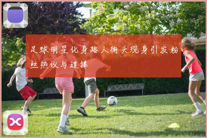 足球明星化身路人街头现身引发粉丝热议与追捧