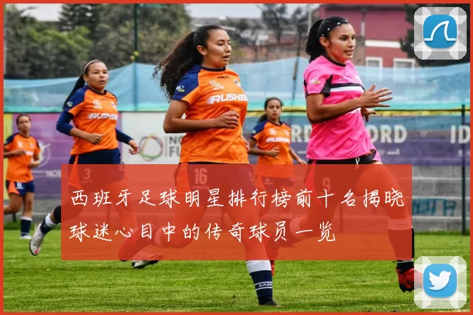 西班牙足球明星排行榜前十名揭晓球迷心目中的传奇球员一览