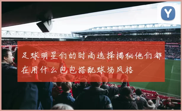 足球明星们的时尚选择揭秘他们都在用什么包包搭配球场风格