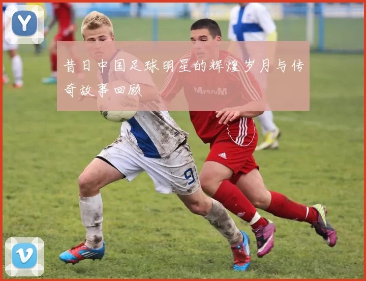 昔日中国足球明星的辉煌岁月与传奇故事回顾